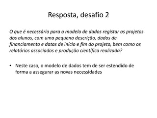 Resposta, desafio 2
O que é necessário para o modelo de dados registar os projetos
dos alunos, com uma pequena descrição, dados de
financiamento e datas de início e fim do projeto, bem como os
relatórios associados e produção científica realizada?
• Neste caso, o modelo de dados tem de ser estendido de
forma a assegurar as novas necessidades
Luís Borges Gouveia, lmbg@ufp.edu.pt
 