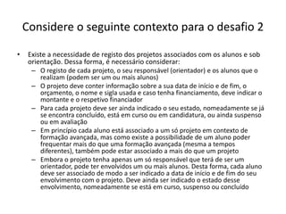 Considere o seguinte contexto para o desafio 2
• Existe a necessidade de registo dos projetos associados com os alunos e sob
orientação. Dessa forma, é necessário considerar:
– O registo de cada projeto, o seu responsável (orientador) e os alunos que o
realizam (podem ser um ou mais alunos)
– O projeto deve conter informação sobre a sua data de início e de fim, o
orçamento, o nome e sigla usada e caso tenha financiamento, deve indicar o
montante e o respetivo financiador
– Para cada projeto deve ser ainda indicado o seu estado, nomeadamente se já
se encontra concluído, está em curso ou em candidatura, ou ainda suspenso
ou em avaliação
– Em princípio cada aluno está associado a um só projeto em contexto de
formação avançada, mas como existe a possibilidade de um aluno poder
frequentar mais do que uma formação avançada (mesma a tempos
diferentes), também pode estar associado a mais do que um projeto
– Embora o projeto tenha apenas um só responsável que terá de ser um
orientador, pode ter envolvidos um ou mais alunos. Desta forma, cada aluno
deve ser associado de modo a ser indicado a data de início e de fim do seu
envolvimento com o projeto. Deve ainda ser indicado o estado desse
envolvimento, nomeadamente se está em curso, suspenso ou concluído
Luís Borges Gouveia, lmbg@ufp.edu.pt
 