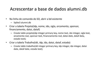 Acrescentar a base de dados alumni.db
• Na linha de comando do SO, abrir a bd existente
– Sqlite3 alumni.db
• Criar a tabela Projeto(idp, nome, ido, sigla, orcamento, sponsor,
financiamento, datai, dataf)
– Create table projeto(idp integer primary key, nome text, ido integer, sigla text,
orcamento real, sponsor text, financiamento real, datai date, dataf data,
estado text);
• Criar a tabela Trabalho(idt, idp, ida, datai, dataf, estado)
– Create table trabalho(idt integer primary key, idp integer, ida integer, datai
date, dataf date, estado text);
Luís Borges Gouveia, lmbg@ufp.edu.pt
 