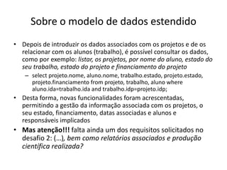 Sobre o modelo de dados estendido
• Depois de introduzir os dados associados com os projetos e de os
relacionar com os alunos (trabalho), é possível consultar os dados,
como por exemplo: listar, os projetos, por nome do aluno, estado do
seu trabalho, estado do projeto e financiamento do projeto
– select projeto.nome, aluno.nome, trabalho.estado, projeto.estado,
projeto.financiamento from projeto, trabalho, aluno where
aluno.ida=trabalho.ida and trabalho.idp=projeto.idp;
• Desta forma, novas funcionalidades foram acrescentadas,
permitindo a gestão da informação associada com os projetos, o
seu estado, financiamento, datas associadas e alunos e
responsáveis implicados
• Mas atenção!!! falta ainda um dos requisitos solicitados no
desafio 2: (…), bem como relatórios associados e produção
científica realizada?
Luís Borges Gouveia, lmbg@ufp.edu.pt
 