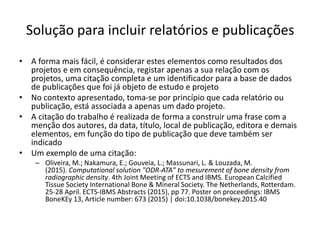 Solução para incluir relatórios e publicações
• A forma mais fácil, é considerar estes elementos como resultados dos
projetos e em consequência, registar apenas a sua relação com os
projetos, uma citação completa e um identificador para a base de dados
de publicações que foi já objeto de estudo e projeto
• No contexto apresentado, toma-se por princípio que cada relatório ou
publicação, está associada a apenas um dado projeto.
• A citação do trabalho é realizada de forma a construir uma frase com a
menção dos autores, da data, título, local de publicação, editora e demais
elementos, em função do tipo de publicação que deve também ser
indicado
• Um exemplo de uma citação:
– Oliveira, M.; Nakamura, E.; Gouveia, L.; Massunari, L. & Louzada, M.
(2015). Computational solution "ODR-ATA" to mesurement of bone density from
radiographic density. 4th Joint Meeting of ECTS and IBMS. European Calcified
Tissue Society International Bone & Mineral Society. The Netherlands, Rotterdam.
25-28 April. ECTS-IBMS Abstracts (2015), pp 77. Poster on proceedings: IBMS
BoneKEy 13, Article number: 673 (2015) | doi:10.1038/bonekey.2015.40
Luís Borges Gouveia, lmbg@ufp.edu.pt
 