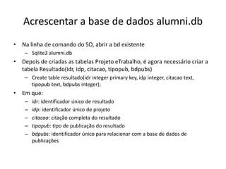 Acrescentar a base de dados alumni.db
• Na linha de comando do SO, abrir a bd existente
– Sqlite3 alumni.db
• Depois de criadas as tabelas Projeto eTrabalho, é agora necessário criar a
tabela Resultado(idr, idp, citacao, tipopub, bdpubs)
– Create table resultado(idr integer primary key, idp integer, citacao text,
tipopub text, bdpubs integer);
• Em que:
– idr: identificador único de resultado
– idp: identificador único de projeto
– citacao: citação completa do resultado
– tipopub: tipo de publicação do resultado
– bdpubs: identificador único para relacionar com a base de dados de
publicações
Luís Borges Gouveia, lmbg@ufp.edu.pt
 