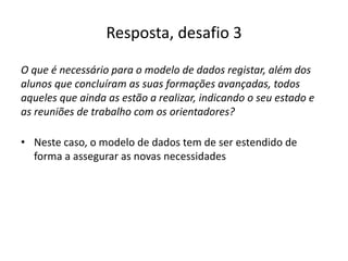 Resposta, desafio 3
O que é necessário para o modelo de dados registar, além dos
alunos que concluíram as suas formações avançadas, todos
aqueles que ainda as estão a realizar, indicando o seu estado e
as reuniões de trabalho com os orientadores?
• Neste caso, o modelo de dados tem de ser estendido de
forma a assegurar as novas necessidades
Luís Borges Gouveia, lmbg@ufp.edu.pt
 
