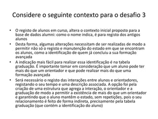 Considere o seguinte contexto para o desafio 3
• O registo de alunos em curso, altera o contexto inicial proposto para a
base de dados alumni: como o nome indica, é para registo dos antigos
alunos
• Desta forma, algumas alterações necessitam de ser realizadas de modo a
permitir não só o registo e manutenção do estado em que se encontram
os alunos, como a identificação de quem já concluiu a sua formação
avançada
• A indicação mais fácil para realizar essa identificação é na tabela
graduação. É importante tomar em consideração que um aluno pode ter
mais do que um orientador e que pode realizar mais do que uma
formação avançada
• Será necessário o registo das interações entre alunos e orientadores,
registando o seu tempo e uma descrição associada. A opção foi pela
criação de uma estrutura que agrega a interação, o orientador e a
graduação de modo a permitir a existência de mais do que um orientador
e garantindo que o aluno mantêm o estado, sem repetições, pois o seu
relacionamento é feito de forma indireta, precisamente pela tabela
graduação (que contém a identificação do aluno)
Luís Borges Gouveia, lmbg@ufp.edu.pt
 