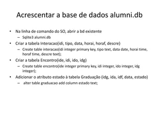 Acrescentar a base de dados alumni.db
• Na linha de comando do SO, abrir a bd existente
– Sqlite3 alumni.db
• Criar a tabela Interacao(idi, tipo, data, horai, horaf, descre)
– Create table interacao(idi integer primary key, tipo text, data date, horai time,
horaf time, descre text);
• Criar a tabela Encontro(ide, idi, ido, idg)
– Create table encontro(ide integer primary key, idi integer, ido integer, idg
integer);
• Adicionar o atributo estado à tabela Graduação (idg, ida, idf, data, estado)
– alter table graduacao add column estado text;
Luís Borges Gouveia, lmbg@ufp.edu.pt
 