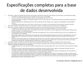Especificações completas para a base
de dados desenvolvida
• Necessário o registo da atividade de supervisão de formação avançada para registo de alumni (alunos que concluíram a sua formação avançada)
– Pretende-se o registo de cada aluno com indicação do nome, sexo e nacionalidade
– Também o registo da formação avançada, com base na designação, tipo, nome e escola
– É necessário associar os respetivos orientadores (podem ser um ou mais do que um – normalmente, existindo coorientação, é apenas um
segundo elemento)
– Cada orientador deve ser identificado pelo seu nome (e também nome de citação), sexo, cargo atual, nacionalidade e local de afiliação
(escola)
– A graduação de cada aluno deve incluir a data em que ocorreu o seu exame ou reconhecimento de conclusão da formação avançada
• Necessário considerar alunos de mais do que um orientador e estender o modelo de dados para um grupo de investigadores
• Necessário considerar o registo dos projetos associados com os alunos e sob orientação. Dessa forma, é necessário considerar:
– O registo de cada projeto, o seu responsável (orientador) e os alunos que o realizam (podem ser um ou mais alunos)
– O projeto deve conter informação sobre a sua data de início e de fim, o orçamento, o nome e sigla usada e caso tenha financiamento, deve
indicar o montante e o respetivo financiador
– Para cada projeto deve ser ainda indicado o seu estado, nomeadamente se já se encontra concluído, está em curso ou em candidatura, ou
ainda suspenso ou em avaliação
– Em princípio cada aluno está associado a um só projeto em contexto de formação avançada, mas como existe a possibilidade de um aluno
poder frequentar mais do que uma formação avançada (mesma a tempos diferentes), também pode estar associado a mais do que um
projeto
– Embora o projeto tenha apenas um só responsável que terá de ser um orientador, pode ter envolvidos um ou mais alunos. Desta forma, cada
aluno deve ser associado de modo a ser indicado a data de início e de fim do seu envolvimento com o projeto. Deve ainda ser indicado o
estado desse envolvimento, nomeadamente se está em curso, suspenso ou concluído
• Necessário considerar o registo de relatórios associados e produção científica realizada no âmbito da atividade de formação avançada
• Necessário registar, além dos alunos que concluíram as suas formações avançadas, todos aqueles que ainda as estão a realizar, indicando o seu
estado e as reuniões de trabalho com os orientadores
– O registo de alunos em curso, altera o contexto inicial proposto para a base de dados alumni: como o nome indica, é para registo dos antigos
alunos
– Desta forma, algumas alterações necessitam de ser realizadas de modo a permitir não só o registo e manutenção do estado em que se
encontram os alunos, como a identificação de quem já concluiu a sua formação avançada
– A indicação mais fácil para realizar essa identificação é na tabela graduação. É importante tomar em consideração que um aluno pode ter
mais do que um orientador e que pode realizar mais do que uma formação avançada
– Será necessário o registo das interações entre alunos e orientadores, registando o seu tempo e uma descrição associada. A opção foi pela
criação de uma estrutura que agrega a interação, o orientador e a graduação de modo a permitir a existência de mais do que um orientador e
garantindo que o aluno mantêm o estado, sem repetições, pois o seu relacionamento é feito de forma indireta, precisamente pela tabela
graduação (que contém a identificação do aluno)
Luís Borges Gouveia, lmbg@ufp.edu.pt
 