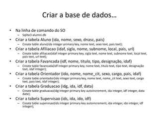 Criar a base de dados…
• Na linha de comando do SO
– Sqlite3 alumni.db
• Criar a tabela Aluno (ida, nome, sexo, dnasc, pais)
– Create table aluno(ida integer primary key, nome text, sexo text, pais text);
• Criar a tabela Afiliacao (idaf, sigla, nome, subnome, local, pais, url)
– Create table afiliacao(idaf integer primary key, sigla text, nome text, subnome text, local text,
pais text, url text);
• Criar a tabela Favancada (idf, nome, titulo, tipo, designação, idaf)
– Create table favancada(idf integer primary key, nome text, titulo text, tipo text, designação
text, idaf integer);
• Criar a tabela Orientador (ido, nome, nome_cit, sexo, cargo, pais, idaf)
– Create table orientador(ido integer primary key, nome text, nome_cit text, sexo text, cargo
text, pais text, idaf integer);
• Criar a tabela Graduacao (idg, ida, idf, data)
– Create table graduacao(idg integer primary key autoincrement, ida integer, idf integer, data
date);
• Criar a tabela Supervisao (ids, ida, ido, idf)
– Create table supervisao(ids integer primary key autoincrement, ida integer, ido integer, idf
integer);
Luís Borges Gouveia, lmbg@ufp.edu.pt
 