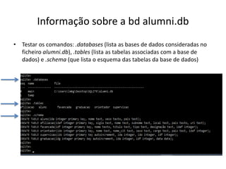 Informação sobre a bd alumni.db
• Testar os comandos: .databases (lista as bases de dados consideradas no
ficheiro alumni.db), .tables (lista as tabelas associadas com a base de
dados) e .schema (que lista o esquema das tabelas da base de dados)
Luís Borges Gouveia, lmbg@ufp.edu.pt
 