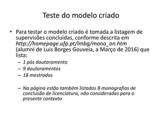Teste do modelo criado
• Para testar o modelo criado é tomada a listagem de
supervisões concluídas, conforme descrita em
http://homepage.ufp.pt/lmbg/mono_on.htm
(alumni de Luis Borges Gouveia, a Março de 2016) que
lista:
– 1 pós doutoramento
– 9 doutoramentos
– 18 mestrados
– Na página estão também listadas 8 monografias de
conclusão de licenciatura, não consideradas para o
presente contexto
Luís Borges Gouveia, lmbg@ufp.edu.pt
 