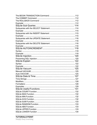TUTORIALS POINT
Simply Easy Learning
The BEGIN TRANSACTION Command:................................................112
The COMMIT Command:.......................................................................112
The ROLLBACK Command: ..................................................................112
Example: ................................................................................................112
SQLite Sub Queries ............................................................. 114
Subqueries with the SELECT Statement:...............................................114
Example: ................................................................................................115
Subqueries with the INSERT Statement: ...............................................115
Example: ................................................................................................115
Subqueries with the UPDATE Statement:..............................................116
Example: ................................................................................................116
Subqueries with the DELETE Statement:...............................................116
Example: ................................................................................................116
SQLite AUTOINCREMENT.................................................. 118
Syntax: ...................................................................................................118
Example: ................................................................................................118
SQLite Injection.................................................................... 120
Preventing SQL Injection:.......................................................................120
SQLite Explain ..................................................................... 122
Syntax: ...................................................................................................122
Example: ................................................................................................122
SQLite Vacuum.................................................................... 125
Manual VACUUM...................................................................................125
Auto-VACCUM.......................................................................................125
SQLite Date & Time ............................................................. 127
Time Strings:..........................................................................................127
Modifiers.................................................................................................128
Formatters:.............................................................................................128
Examples ...............................................................................................129
SQLite Useful Functions ...................................................... 131
SQLite COUNT Function........................................................................132
SQLite MAX Function.............................................................................132
SQLite MIN Function..............................................................................132
SQLite AVG Function.............................................................................132
SQLite SUM Function.............................................................................133
SQLite RANDOM Function.....................................................................133
SQLite ABS Function .............................................................................133
SQLite UPPER Function ........................................................................133
SQLite LOWER Function .......................................................................134
 