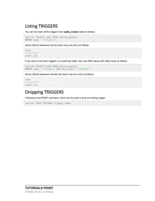 TUTORIALS POINT
Simply Easy Learning
Listing TRIGGERS
You can list down all the triggers from sqlite_master table as follows:
sqlite> SELECT name FROM sqlite_master
WHERE type = 'trigger';
Above SQLite statement will list down only one entry as follows:
name
----------
audit_log
If you want to list down triggers on a particular table, then use AND clause with table name as follows:
sqlite> SELECT name FROM sqlite_master
WHERE type = 'trigger' AND tbl_name = 'COMPANY';
Above SQLite statement will also list down only one entry as follows:
name
----------
audit_log
Dropping TRIGGERS
Following is the DROP command, which can be used to drop an existing trigger:
sqlite> DROP TRIGGER trigger_name;
 