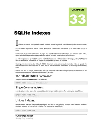 TUTORIALS POINT
Simply Easy Learning
SQLite Indexes
Indexes are special lookup tables that the database search engine can use to speed up data retrieval. Simply
put, an index is a pointer to data in a table. An index in a database is very similar to an index in the back of a
book.
For example, if you want to reference all pages in a book that discuss a certain topic, you first refer to the index,
which lists all topics alphabetically and are then referred to one or more specific page numbers.
An index helps speed up SELECT queries and WHERE clauses, but it slows down data input, with UPDATE and
INSERT statements. Indexes can be created or dropped with no effect on the data.
Creating an index involves the CREATE INDEX statement, which allows you to name the index, to specify the
table and which column or columns to index, and to indicate whether the index is in ascending or descending
order.
Indexes can also be unique, similar to the UNIQUE constraint, in that the index prevents duplicate entries in the
column or combination of columns on which there's an index.
The CREATE INDEX Command:
The basic syntax of CREATE INDEX is as follows:
CREATE INDEX index_name ON table_name;
Single-Column Indexes:
A single-column index is one that is created based on only one table column. The basic syntax is as follows:
CREATE INDEX index_name
ON table_name (column_name);
Unique Indexes:
Unique indexes are used not only for performance, but also for data integrity. A unique index does not allow any
duplicate values to be inserted into the table. The basic syntax is as follows:
CREATE INDEX index_name
CHAPTER
33
 