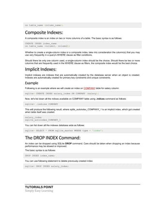 TUTORIALS POINT
Simply Easy Learning
on table_name (column_name);
Composite Indexes:
A composite index is an index on two or more columns of a table. The basic syntax is as follows:
CREATE INDEX index_name
on table_name (column1, column2);
Whether to create a single-column index or a composite index, take into consideration the column(s) that you may
use very frequently in a query's WHERE clause as filter conditions.
Should there be only one column used, a single-column index should be the choice. Should there be two or more
columns that are frequently used in the WHERE clause as filters, the composite index would be the best choice.
Implicit Indexes:
Implicit indexes are indexes that are automatically created by the database server when an object is created.
Indexes are automatically created for primary key constraints and unique constraints.
Example
Following is an example where we will create an index on COMPANY table for salary column:
sqlite> CREATE INDEX salary_index ON COMPANY (salary);
Now, let's list down all the indices available on COMPANY table using .indices command as follows:
sqlite> .indices COMPANY
This will produce the following result, where sqlite_autoindex_COMPANY_1 is an implicit index, which got created
when table itself was created.
salary_index
sqlite_autoindex_COMPANY_1
You can list down all the indexes database wide as follows:
sqlite> SELECT * FROM sqlite_master WHERE type = 'index';
The DROP INDEX Command:
An index can be dropped using SQLite DROP command. Care should be taken when dropping an index because
performance may be slowed or improved.
The basic syntax is as follows:
DROP INDEX index_name;
You can use following statement to delete previously created index:
sqlite> DROP INDEX salary_index;
 