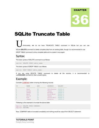 TUTORIALS POINT
Simply Easy Learning
SQLite Truncate Table
Unfortunately, we do not have TRUNCATE TABLE command in SQLite but you can use
SQLite DELETE command to delete complete data from an existing table, though it is recommended to use
DROP TABLE command to drop complete table and re-create it once again.
Syntax:
The basic syntax of DELETE command is as follows:
sqlite> DELETE FROM table_name;
The basic syntax of DROP TABLE is as follows:
sqlite> DROP TABLE table_name;
If you are using DELETE TABLE command to delete all the records, it is recommended to
useVACUUM command to clear unused space.
Example:
Consider COMPANY table is having the following records:
ID NAME AGE ADDRESS SALARY
---------- ---------- ---------- ---------- ----------
1 Paul 32 California 20000.0
2 Allen 25 Texas 15000.0
3 Teddy 23 Norway 20000.0
4 Mark 25 Rich-Mond 65000.0
5 David 27 Texas 85000.0
6 Kim 22 South-Hall 45000.0
7 James 24 Houston 10000.0
Following is the example to truncate the above table:
SQLite> DELETE FROM COMPANY;
SQLite> VACUUM;
Now, COMPANY table is truncated completely and nothing would be output from SELECT statement:
CHAPTER
36
 