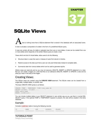 TUTORIALS POINT
Simply Easy Learning
SQLite Views
Aview is nothing more than a SQLite statement that is stored in the database with an associated name.
A view is actually a composition of a table in the form of a predefined SQLite query.
A view can contain all rows of a table or selected rows from one or more tables. A view can be created from one
or many tables which depends on the written SQLite query to create a view.
Views which are kind of virtual tables, allow users to do the following:
 Structure data in a way that users or classes of users find natural or intuitive.
 Restrict access to the data such that a user can only see limited data instead of complete table.
 Summarize data from various tables which can be used to generate reports.
SQLite views are read-only and so you may not execute a DELETE, INSERT or UPDATE statement on a view.
But you can create a trigger on a view that fires on an attempt to DELETE, INSERT or UPDATE a view and do
what you need in the body of the trigger.
Creating Views:
The SQLite views are created using the CREATE VIEW statement. The SQLIte views can be created from a
single table, multiple tables, or another view.
The basic CREATE VIEW syntax is as follows:
CREATE [TEMP | TEMPORARY] VIEW view_name AS
SELECT column1, column2.....
FROM table_name
WHERE [condition];
You can include multiple tables in your SELECT statement in very similar way as you use them in normal SQL
SELECT query. If the optional TEMP or TEMPORARY keyword is present, the view will be created in the temp
database.
Example:
Consider COMPANY table is having the following records:
ID NAME AGE ADDRESS SALARY
---------- ---------- ---------- ---------- ----------
CHAPTER
37
 