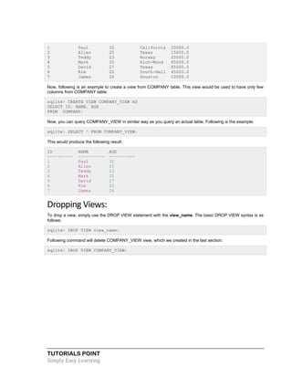 TUTORIALS POINT
Simply Easy Learning
1 Paul 32 California 20000.0
2 Allen 25 Texas 15000.0
3 Teddy 23 Norway 20000.0
4 Mark 25 Rich-Mond 65000.0
5 David 27 Texas 85000.0
6 Kim 22 South-Hall 45000.0
7 James 24 Houston 10000.0
Now, following is an example to create a view from COMPANY table. This view would be used to have only few
columns from COMPANY table:
sqlite> CREATE VIEW COMPANY_VIEW AS
SELECT ID, NAME, AGE
FROM COMPANY;
Now, you can query COMPANY_VIEW in similar way as you query an actual table. Following is the example:
sqlite> SELECT * FROM COMPANY_VIEW;
This would produce the following result:
ID NAME AGE
---------- ---------- ----------
1 Paul 32
2 Allen 25
3 Teddy 23
4 Mark 25
5 David 27
6 Kim 22
7 James 24
Dropping Views:
To drop a view, simply use the DROP VIEW statement with the view_name. The basic DROP VIEW syntax is as
follows:
sqlite> DROP VIEW view_name;
Following command will delete COMPANY_VIEW view, which we created in the last section:
sqlite> DROP VIEW COMPANY_VIEW;
 