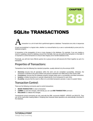 TUTORIALS POINT
Simply Easy Learning
SQLite TRANSACTIONS
Atransaction is a unit of work that is performed against a database. Transactions are units or sequences
of work accomplished in a logical order, whether in a manual fashion by a user or automatically by some sort of a
database program.
A transaction is the propagation of one or more changes to the database. For example, if you are creating a
record or updating a record or deleting a record from the table. then you are performing transaction on the table. It
is important to control transactions to ensure data integrity and to handle database errors.
Practically, you will club many SQLite queries into a group and you will execute all of them together as part of a
transaction.
Properties of Transactions:
Transactions have the following four standard properties, usually referred to by the acronym ACID:
 Atomicity: ensures that all operations within the work unit are completed successfully; otherwise, the
transaction is aborted at the point of failure and previous operations are rolled back to their former state.
 Consistency: ensures that the database properly changes states upon a successfully committed transaction.
 Isolation: enables transactions to operate independently of and transparent to each other.
 Durability: ensures that the result or effect of a committed transaction persists in case of a system failure.
Transaction Control:
There are the following commands used to control transactions:
 BEGIN TRANSACTION: to start a transaction.
 COMMIT: to save the changes, alternatively you can use END TRANSACTION command.
 ROLLBACK: to rollback the changes.
Transactional control commands are only used with the DML commands INSERT, UPDATE and DELETE. They
can not be used while creating tables or dropping them because these operations are automatically committed in
the database.
CHAPTER
38
 