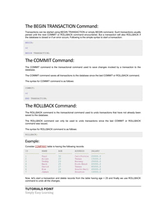 TUTORIALS POINT
Simply Easy Learning
The BEGIN TRANSACTION Command:
Transactions can be started using BEGIN TRANSACTION or simply BEGIN command. Such transactions usually
persist until the next COMMIT or ROLLBACK command encountered. But a transaction will also ROLLBACK if
the database is closed or if an error occurs. Following is the simple syntax to start a transaction:
BEGIN;
or
BEGIN TRANSACTION;
The COMMIT Command:
The COMMIT command is the transactional command used to save changes invoked by a transaction to the
database.
The COMMIT command saves all transactions to the database since the last COMMIT or ROLLBACK command.
The syntax for COMMIT command is as follows:
COMMIT;
or
END TRANSACTION;
The ROLLBACK Command:
The ROLLBACK command is the transactional command used to undo transactions that have not already been
saved to the database.
The ROLLBACK command can only be used to undo transactions since the last COMMIT or ROLLBACK
command was issued.
The syntax for ROLLBACK command is as follows:
ROLLBACK;
Example:
Consider COMPANY table is having the following records:
ID NAME AGE ADDRESS SALARY
---------- ---------- ---------- ---------- ----------
1 Paul 32 California 20000.0
2 Allen 25 Texas 15000.0
3 Teddy 23 Norway 20000.0
4 Mark 25 Rich-Mond 65000.0
5 David 27 Texas 85000.0
6 Kim 22 South-Hall 45000.0
7 James 24 Houston 10000.0
Now, let's start a transaction and delete records from the table having age = 25 and finally we use ROLLBACK
command to undo all the changes.
 
