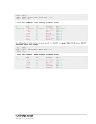 TUTORIALS POINT
Simply Easy Learning
sqlite> BEGIN;
sqlite> DELETE FROM COMPANY WHERE AGE = 25;
sqlite> ROLLBACK;
If you will check, COMPANY table is still having the following records:
ID NAME AGE ADDRESS SALARY
---------- ---------- ---------- ---------- ----------
1 Paul 32 California 20000.0
2 Allen 25 Texas 15000.0
3 Teddy 23 Norway 20000.0
4 Mark 25 Rich-Mond 65000.0
5 David 27 Texas 85000.0
6 Kim 22 South-Hall 45000.0
7 James 24 Houston 10000.0
Now, let's start another transaction and delete records from the table having age = 25 and finally we use COMMIT
command to commit all the changes.
sqlite> BEGIN;
sqlite> DELETE FROM COMPANY WHERE AGE = 25;
sqlite> COMMIT;
If you will check, COMPANY table is still having the following records:
ID NAME AGE ADDRESS SALARY
---------- ---------- ---------- ---------- ----------
1 Paul 32 California 20000.0
3 Teddy 23 Norway 20000.0
5 David 27 Texas 85000.0
6 Kim 22 South-Hall 45000.0
7 James 24 Houston 10000.0
 