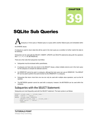 TUTORIALS POINT
Simply Easy Learning
SQLite Sub Queries
ASubquery or Inner query or Nested query is a query within another SQLite query and embedded within
the WHERE clause.
A subquery is used to return data that will be used in the main query as a condition to further restrict the data to
be retrieved.
Subqueries can be used with the SELECT, INSERT, UPDATE and DELETE statements along with the operators
like =, <, >, >=, <=, IN, BETWEEN etc.
There are a few rules that subqueries must follow:
 Subqueries must be enclosed within parentheses.
 A subquery can have only one column in the SELECT clause, unless multiple columns are in the main query
for the subquery to compare its selected columns.
 An ORDER BY cannot be used in a subquery, although the main query can use an ORDER BY. The GROUP
BY can be used to perform the same function as the ORDER BY in a subquery.
 Subqueries that return more than one row can only be used with multiple value operators, such as the IN
operator.
 The BETWEEN operator cannot be used with a subquery; however, the BETWEEN can be used within the
subquery.
Subqueries with the SELECT Statement:
Subqueries are most frequently used with the SELECT statement. The basic syntax is as follows:
SELECT column_name [, column_name ]
FROM table1 [, table2 ]
WHERE column_name OPERATOR
(SELECT column_name [, column_name ]
FROM table1 [, table2 ]
[WHERE])
CHAPTER
39
 