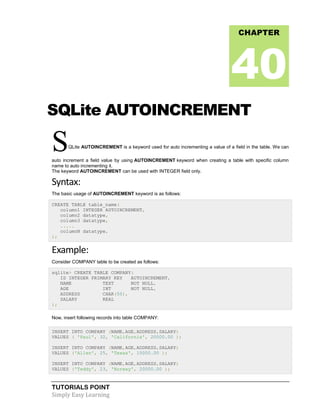 TUTORIALS POINT
Simply Easy Learning
SQLite AUTOINCREMENT
SQLite AUTOINCREMENT is a keyword used for auto incrementing a value of a field in the table. We can
auto increment a field value by using AUTOINCREMENT keyword when creating a table with specific column
name to auto incrementing it.
The keyword AUTOINCREMENT can be used with INTEGER field only.
Syntax:
The basic usage of AUTOINCREMENT keyword is as follows:
CREATE TABLE table_name(
column1 INTEGER AUTOINCREMENT,
column2 datatype,
column3 datatype,
.....
columnN datatype,
);
Example:
Consider COMPANY table to be created as follows:
sqlite> CREATE TABLE COMPANY(
ID INTEGER PRIMARY KEY AUTOINCREMENT,
NAME TEXT NOT NULL,
AGE INT NOT NULL,
ADDRESS CHAR(50),
SALARY REAL
);
Now, insert following records into table COMPANY:
INSERT INTO COMPANY (NAME,AGE,ADDRESS,SALARY)
VALUES ( 'Paul', 32, 'California', 20000.00 );
INSERT INTO COMPANY (NAME,AGE,ADDRESS,SALARY)
VALUES ('Allen', 25, 'Texas', 15000.00 );
INSERT INTO COMPANY (NAME,AGE,ADDRESS,SALARY)
VALUES ('Teddy', 23, 'Norway', 20000.00 );
CHAPTER
40
 