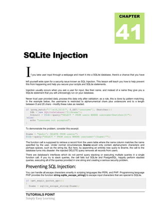 TUTORIALS POINT
Simply Easy Learning
SQLite Injection
If you take user input through a webpage and insert it into a SQLite database, there's a chance that you have
left yourself wide open for a security issue known as SQL Injection. This lesson will teach you how to help prevent
this from happening and help you secure your scripts and SQLite statements.
Injection usually occurs when you ask a user for input, like their name, and instead of a name they give you a
SQLite statement that you will unknowingly run on your database.
Never trust user provided data, process this data only after validation; as a rule, this is done by pattern matching.
In the example below, the username is restricted to alphanumerical chars plus underscore and to a length
between 8 and 20 chars - modify these rules as needed.
if (preg_match("/^w{8,20}$/", $_GET['username'], $matches)){
$db = new SQLiteDatabase('filename');
$result = @$db->query("SELECT * FROM users WHERE username=$matches[0]");
}else{
echo "username not accepted";
}
To demonstrate the problem, consider this excerpt:
$name = "Qadir'; DELETE FROM users;";
@$db->query("SELECT * FROM users WHERE username='{$name}'");
The function call is supposed to retrieve a record from the users table where the name column matches the name
specified by the user. Under normal circumstances, $name would only contain alphanumeric characters and
perhaps spaces, such as the string ilia. But here, by appending an entirely new query to $name, the call to the
database turns into disaster: the injected DELETE query removes all records from users.
There are database's interfaces which do not permit query stacking or executing multiple queries in a single
function call. If you try to stack queries, the call fails but SQLite and PostgreSQL, happily perform stacked
queries, executing all of the queries provided in one string and creating a serious security problem.
Preventing SQL Injection:
You can handle all escape characters smartly in scripting languages like PERL and PHP. Programming language
PHP provides the function string sqlite_escape_string() to escape input characters that are special to SQLite.
if (get_magic_quotes_gpc())
{
$name = sqlite_escape_string($name);
CHAPTER
41
 
