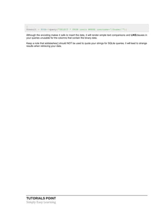 TUTORIALS POINT
Simply Easy Learning
}
$result = @$db->query("SELECT * FROM users WHERE username='{$name}'");
Although the encoding makes it safe to insert the data, it will render simple text comparisons and LIKEclauses in
your queries unusable for the columns that contain the binary data.
Keep a note that addslashes() should NOT be used to quote your strings for SQLite queries; it will lead to strange
results when retrieving your data.
 
