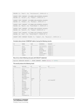 TUTORIALS POINT
Simply Easy Learning
VALUES (1, 'Paul', 32, 'California', 20000.00 );
INSERT INTO COMPANY (ID,NAME,AGE,ADDRESS,SALARY)
VALUES (2, 'Allen', 25, 'Texas', 15000.00 );
INSERT INTO COMPANY (ID,NAME,AGE,ADDRESS,SALARY)
VALUES (3, 'Teddy', 23, 'Norway', 20000.00 );
INSERT INTO COMPANY (ID,NAME,AGE,ADDRESS,SALARY)
VALUES (4, 'Mark', 25, 'Rich-Mond ', 65000.00 );
INSERT INTO COMPANY (ID,NAME,AGE,ADDRESS,SALARY)
VALUES (5, 'David', 27, 'Texas', 85000.00 );
INSERT INTO COMPANY (ID,NAME,AGE,ADDRESS,SALARY)
VALUES (6, 'Kim', 22, 'South-Hall', 45000.00 );
INSERT INTO COMPANY VALUES (7, 'James', 24, 'Houston', 10000.00 );
Consider above shown COMPANY table is having the following records:
ID NAME AGE ADDRESS SALARY
---------- ---------- ---------- ---------- ----------
1 Paul 32 California 20000.0
2 Allen 25 Texas 15000.0
3 Teddy 23 Norway 20000.0
4 Mark 25 Rich-Mond 65000.0
5 David 27 Texas 85000.0
6 Kim 22 South-Hall 45000.0
7 James 24 Houston 10000.0
Now, let us check following sub-query with SELECT statement:
sqlite> EXPLAIN SELECT * FROM COMPANY WHERE Salary >= 20000;
This would produce the following result:
addr opcode p1 p2 p3
---------- ---------- ---------- ---------- ----------
0 Goto 0 19
1 Integer 0 0
2 OpenRead 0 8
3 SetNumColu 0 5
4 Rewind 0 17
5 Column 0 4
6 RealAffini 0 0
7 Integer 20000 0
8 Lt 357 16 collseq(BI
9 Rowid 0 0
10 Column 0 1
11 Column 0 2
12 Column 0 3
13 Column 0 4
14 RealAffini 0 0
15 Callback 5 0
16 Next 0 5
17 Close 0 0
18 Halt 0 0
19 Transactio 0 0
 