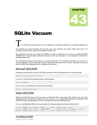 TUTORIALS POINT
Simply Easy Learning
SQLite Vacuum
The VACUUM command cleans the main database by copying its contents to a temporary database file
and reloading the original database file from the copy. This eliminates free pages, aligns table data to be
contiguous, and otherwise cleans up the database file structure.
The VACUUM command may change the ROWID of entries in tables that do not have an explicit INTEGER
PRIMARY KEY. The VACUUM command only works on the main database. It is not possible to VACUUM an
attached database file.
The VACUUM command will fail if there is an active transaction. The VACUUM command is a no-op for in-
memory databases. As the VACUUM command rebuilds the database file from scratch, VACUUM can also be
used to modify many database-specific configuration parameters.
Manual VACUUM
Following is simple syntax to issue a VACUUM command for the whole database from command prompt:
$sqlite3 database_name "VACUUM;"
You can run VACUUM from SQLite prompt as well as follows:
sqlite> VACUUM;
You can also run VACUUM on a particular table as follows:
sqlite> VACUUM table_name;
Auto-VACCUM
SQLite Auto-VACUUM does not do the same as VACUUM rather it only moves free pages to the end of the
database thereby reducing the database size. By doing so it can significantly fragment the database while
VACUUM ensures defragmentation. So Auto-VACUUM just keeps the database small.
You can enable/disable SQLite auto-vacuuming by the following pragmas running at SQLite prompt:
sqlite> PRAGMA auto_vacuum = NONE; -- 0 means disable auto vacuum
sqlite> PRAGMA auto_vacuum = INCREMENTAL; -- 1 means enable incremental vacuum
sqlite> PRAGMA auto_vacuum = FULL; -- 2 means enable full auto vacuum
CHAPTER
43
 