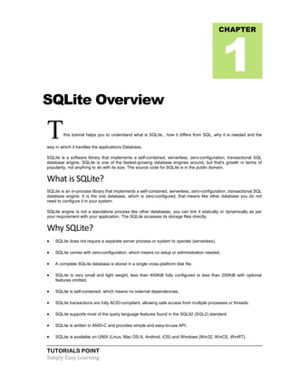TUTORIALS POINT
Simply Easy Learning
SQLite Overview
Tthis tutorial helps you to understand what is SQLite , how it differs from SQL, why it is needed and the
way in which it handles the applications Database.
SQLite is a software library that implements a self-contained, serverless, zero-configuration, transactional SQL
database engine. SQLite is one of the fastest-growing database engines around, but that's growth in terms of
popularity, not anything to do with its size. The source code for SQLite is in the public domain.
What is SQLite?
SQLite is an in-process library that implements a self-contained, serverless, zero-configuration, transactional SQL
database engine. It is the one database, which is zero-configured, that means like other database you do not
need to configure it in your system.
SQLite engine is not a standalone process like other databases, you can link it statically or dynamically as per
your requirement with your application. The SQLite accesses its storage files directly.
Why SQLite?
 SQLite does not require a separate server process or system to operate (serverless).
 SQLite comes with zero-configuration, which means no setup or administration needed.
 A complete SQLite database is stored in a single cross-platform disk file.
 SQLite is very small and light weight, less than 400KiB fully configured or less than 250KiB with optional
features omitted.
 SQLite is self-contained, which means no external dependencies.
 SQLite transactions are fully ACID-compliant, allowing safe access from multiple processes or threads.
 SQLite supports most of the query language features found in the SQL92 (SQL2) standard.
 SQLite is written in ANSI-C and provides simple and easy-to-use API.
 SQLite is available on UNIX (Linux, Mac OS-X, Android, iOS) and Windows (Win32, WinCE, WinRT).
CHAPTER
1
 