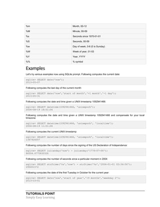 TUTORIALS POINT
Simply Easy Learning
%m Month, 00-12
%M Minute, 00-59
%s Seconds since 1970-01-01
%S Seconds, 00-59
%w Day of week, 0-6 (0 is Sunday)
%W Week of year, 01-53
%Y Year, YYYY
%% % symbol
Examples
Let's try various examples now using SQLite prompt. Following computes the current date:
sqlite> SELECT date('now');
2013-05-07
Following computes the last day of the current month:
sqlite> SELECT date('now','start of month','+1 month','-1 day');
2013-05-31
Following computes the date and time given a UNIX timestamp 1092941466:
sqlite> SELECT datetime(1092941466, 'unixepoch');
2004-08-19 18:51:06
Following computes the date and time given a UNIX timestamp 1092941466 and compensate for your local
timezone:
sqlite> SELECT datetime(1092941466, 'unixepoch', 'localtime');
2004-08-19 11:51:06
Following computes the current UNIX timestamp:
sqlite> SELECT datetime(1092941466, 'unixepoch', 'localtime');
1367926057
Following computes the number of days since the signing of the US Declaration of Independence:
sqlite> SELECT julianday('now') - julianday('1776-07-04');
86504.4775830326
Following computes the number of seconds since a particular moment in 2004:
sqlite> SELECT strftime('%s','now') - strftime('%s','2004-01-01 02:34:56');
295001572
Following computes the date of the first Tuesday in October for the current year:
sqlite> SELECT date('now','start of year','+9 months','weekday 2');
2013-10-01
 