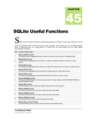 TUTORIALS POINT
Simply Easy Learning
SQLite Useful Functions
SQLite has many built-in functions for performing processing on string or numeric data. Following is the list
of few useful SQLite built-in functions and all are case insensitive, which means you can use these functions
either in lower-case form or in upper-case or in mixed form. For more details, you can check official
documentation for SQLite:
S.N. Function & Description
1
SQLite COUNT Function
The SQLite COUNT aggregate function is used to count the number of rows in a database table.
2
SQLite MAX Function
The SQLite MAX aggregate function allows us to select the highest (maximum) value for a certain
column.
3
SQLite MIN Function
The SQLite MIN aggregate function allows us to select the lowest (minimum) value for a certain column.
4
SQLite AVG Function
The SQLite AVG aggregate function selects the average value for certain table column.
5
SQLite SUM Function
The SQLite SUM aggregate function allows selecting the total for a numeric column.
6
SQLite RANDOM Function
The SQLite RANDOM function returns a pseudo-random integer between -9223372036854775808 and
+9223372036854775807.
7
SQLite ABS Function
The SQLite ABS function returns the absolute value of the numeric argument.
8
SQLite UPPER Function
The SQLite UPPER function converts a string into upper-case letters.
9
SQLite LOWER Function
The SQLite LOWER function converts a string into lower-case letters.
10
SQLite LENGTH Function
The SQLite LENGTH function returns the length of a string.
11
SQLite sqlite_version Function
The SQLite sqlite_version function returns the version of the SQLite library.
CHAPTER
45
 