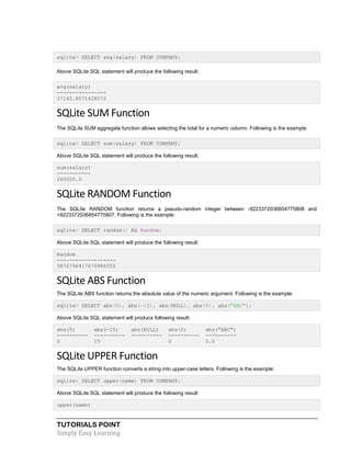 TUTORIALS POINT
Simply Easy Learning
sqlite> SELECT avg(salary) FROM COMPANY;
Above SQLite SQL statement will produce the following result:
avg(salary)
----------------
37142.8571428572
SQLite SUM Function
The SQLite SUM aggregate function allows selecting the total for a numeric column. Following is the example:
sqlite> SELECT sum(salary) FROM COMPANY;
Above SQLite SQL statement will produce the following result:
sum(salary)
-----------
260000.0
SQLite RANDOM Function
The SQLite RANDOM function returns a pseudo-random integer between -9223372036854775808 and
+9223372036854775807. Following is the example:
sqlite> SELECT random() AS Random;
Above SQLite SQL statement will produce the following result:
Random
-------------------
5876796417670984050
SQLite ABS Function
The SQLite ABS function returns the absolute value of the numeric argument. Following is the example:
sqlite> SELECT abs(5), abs(-15), abs(NULL), abs(0), abs("ABC");
Above SQLite SQL statement will produce following result:
abs(5) abs(-15) abs(NULL) abs(0) abs("ABC")
---------- ---------- ---------- ---------- ----------
5 15 0 0.0
SQLite UPPER Function
The SQLite UPPER function converts a string into upper-case letters. Following is the example:
sqlite> SELECT upper(name) FROM COMPANY;
Above SQLite SQL statement will produce the following result:
upper(name)
 