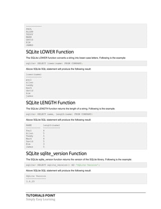 TUTORIALS POINT
Simply Easy Learning
-----------
PAUL
ALLEN
TEDDY
MARK
DAVID
KIM
JAMES
SQLite LOWER Function
The SQLite LOWER function converts a string into lower-case letters. Following is the example:
sqlite> SELECT lower(name) FROM COMPANY;
Above SQLite SQL statement will produce the following result:
lower(name)
-----------
paul
allen
teddy
mark
david
kim
james
SQLite LENGTH Function
The SQLite LENGTH function returns the length of a string. Following is the example:
sqlite> SELECT name, length(name) FROM COMPANY;
Above SQLite SQL statement will produce the following result:
NAME length(name)
---------- ------------
Paul 4
Allen 5
Teddy 5
Mark 4
David 5
Kim 3
James 5
SQLite sqlite_version Function
The SQLite sqlite_version function returns the version of the SQLite library. Following is the example:
sqlite> SELECT sqlite_version() AS 'SQLite Version';
Above SQLite SQL statement will produce the following result:
SQLite Version
--------------
3.6.20
 