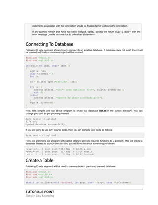 TUTORIALS POINT
Simply Easy Learning
statements associated with the connection should be finalized prior to closing the connection.
If any queries remain that have not been finalized, sqlite3_close() will return SQLITE_BUSY with the
error message Unable to close due to unfinalized statements.
Connecting To Database
Following C code segment shows how to connect to an existing database. If database does not exist, then it will
be created and finally a database object will be returned.
#include <stdio.h>
#include <sqlite3.h>
int main(int argc, char* argv[])
{
sqlite3 *db;
char *zErrMsg = 0;
int rc;
rc = sqlite3_open("test.db", &db);
if( rc ){
fprintf(stderr, "Can't open database: %sn", sqlite3_errmsg(db));
exit(0);
}else{
fprintf(stderr, "Opened database successfullyn");
}
sqlite3_close(db);
}
Now, let's compile and run above program to create our database test.db in the current directory. You can
change your path as per your requirement.
$gcc test.c -l sqlite3
$./a.out
Opened database successfully
If you are going to use C++ source code, then you can compile your code as follows:
$g++ test.c -l sqlite3
Here, we are linking our program with sqlite3 library to provide required functions to C program. This will create a
database file test.db in your directory and you will have the result something as follows:
-rwxr-xr-x. 1 root root 7383 May 8 02:06 a.out
-rw-r--r--. 1 root root 323 May 8 02:05 test.c
-rw-r--r--. 1 root root 0 May 8 02:06 test.db
Create a Table
Following C code segment will be used to create a table in previously created database:
#include <stdio.h>
#include <stdlib.h>
#include <sqlite3.h>
static int callback(void *NotUsed, int argc, char **argv, char **azColName){
 