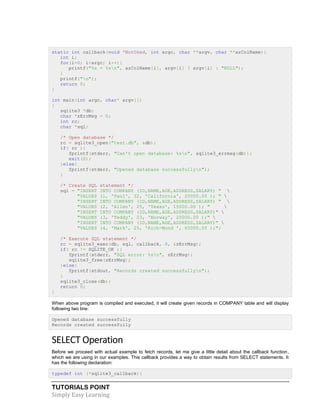 TUTORIALS POINT
Simply Easy Learning
static int callback(void *NotUsed, int argc, char **argv, char **azColName){
int i;
for(i=0; i<argc; i++){
printf("%s = %sn", azColName[i], argv[i] ? argv[i] : "NULL");
}
printf("n");
return 0;
}
int main(int argc, char* argv[])
{
sqlite3 *db;
char *zErrMsg = 0;
int rc;
char *sql;
/* Open database */
rc = sqlite3_open("test.db", &db);
if( rc ){
fprintf(stderr, "Can't open database: %sn", sqlite3_errmsg(db));
exit(0);
}else{
fprintf(stderr, "Opened database successfullyn");
}
/* Create SQL statement */
sql = "INSERT INTO COMPANY (ID,NAME,AGE,ADDRESS,SALARY) " 
"VALUES (1, 'Paul', 32, 'California', 20000.00 ); " 
"INSERT INTO COMPANY (ID,NAME,AGE,ADDRESS,SALARY) " 
"VALUES (2, 'Allen', 25, 'Texas', 15000.00 ); " 
"INSERT INTO COMPANY (ID,NAME,AGE,ADDRESS,SALARY)" 
"VALUES (3, 'Teddy', 23, 'Norway', 20000.00 );" 
"INSERT INTO COMPANY (ID,NAME,AGE,ADDRESS,SALARY)" 
"VALUES (4, 'Mark', 25, 'Rich-Mond ', 65000.00 );";
/* Execute SQL statement */
rc = sqlite3_exec(db, sql, callback, 0, &zErrMsg);
if( rc != SQLITE_OK ){
fprintf(stderr, "SQL error: %sn", zErrMsg);
sqlite3_free(zErrMsg);
}else{
fprintf(stdout, "Records created successfullyn");
}
sqlite3_close(db);
return 0;
}
When above program is compiled and executed, it will create given records in COMPANY table and will display
following two line:
Opened database successfully
Records created successfully
SELECT Operation
Before we proceed with actual example to fetch records, let me give a little detail about the callback function,
which we are using in our examples. This callback provides a way to obtain results from SELECT statements. It
has the following declaration:
typedef int (*sqlite3_callback)(
 