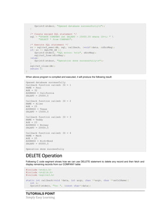 TUTORIALS POINT
Simply Easy Learning
fprintf(stderr, "Opened database successfullyn");
}
/* Create merged SQL statement */
sql = "UPDATE COMPANY set SALARY = 25000.00 where ID=1; " 
"SELECT * from COMPANY";
/* Execute SQL statement */
rc = sqlite3_exec(db, sql, callback, (void*)data, &zErrMsg);
if( rc != SQLITE_OK ){
fprintf(stderr, "SQL error: %sn", zErrMsg);
sqlite3_free(zErrMsg);
}else{
fprintf(stdout, "Operation done successfullyn");
}
sqlite3_close(db);
return 0;
}
When above program is compiled and executed, it will produce the following result:
Opened database successfully
Callback function called: ID = 1
NAME = Paul
AGE = 32
ADDRESS = California
SALARY = 25000.0
Callback function called: ID = 2
NAME = Allen
AGE = 25
ADDRESS = Texas
SALARY = 15000.0
Callback function called: ID = 3
NAME = Teddy
AGE = 23
ADDRESS = Norway
SALARY = 20000.0
Callback function called: ID = 4
NAME = Mark
AGE = 25
ADDRESS = Rich-Mond
SALARY = 65000.0
Operation done successfully
DELETE Operation
Following C code segment shows how we can use DELETE statement to delete any record and then fetch and
display remaining records from our COMPANY table:
#include <stdio.h>
#include <stdlib.h>
#include <sqlite3.h>
static int callback(void *data, int argc, char **argv, char **azColName){
int i;
fprintf(stderr, "%s: ", (const char*)data);
 