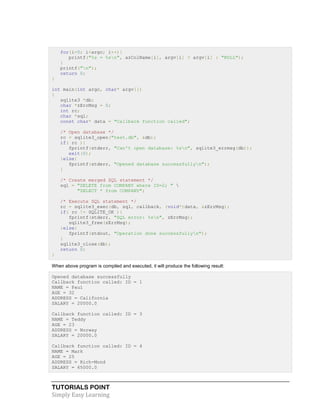 TUTORIALS POINT
Simply Easy Learning
for(i=0; i<argc; i++){
printf("%s = %sn", azColName[i], argv[i] ? argv[i] : "NULL");
}
printf("n");
return 0;
}
int main(int argc, char* argv[])
{
sqlite3 *db;
char *zErrMsg = 0;
int rc;
char *sql;
const char* data = "Callback function called";
/* Open database */
rc = sqlite3_open("test.db", &db);
if( rc ){
fprintf(stderr, "Can't open database: %sn", sqlite3_errmsg(db));
exit(0);
}else{
fprintf(stderr, "Opened database successfullyn");
}
/* Create merged SQL statement */
sql = "DELETE from COMPANY where ID=2; " 
"SELECT * from COMPANY";
/* Execute SQL statement */
rc = sqlite3_exec(db, sql, callback, (void*)data, &zErrMsg);
if( rc != SQLITE_OK ){
fprintf(stderr, "SQL error: %sn", zErrMsg);
sqlite3_free(zErrMsg);
}else{
fprintf(stdout, "Operation done successfullyn");
}
sqlite3_close(db);
return 0;
}
When above program is compiled and executed, it will produce the following result:
Opened database successfully
Callback function called: ID = 1
NAME = Paul
AGE = 32
ADDRESS = California
SALARY = 20000.0
Callback function called: ID = 3
NAME = Teddy
AGE = 23
ADDRESS = Norway
SALARY = 20000.0
Callback function called: ID = 4
NAME = Mark
AGE = 25
ADDRESS = Rich-Mond
SALARY = 65000.0
 