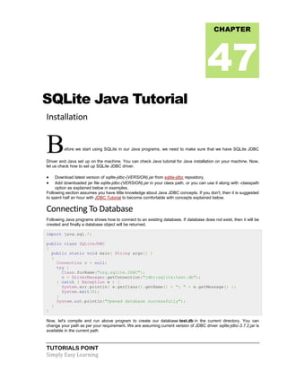 TUTORIALS POINT
Simply Easy Learning
SQLite Java Tutorial
Installation
Before we start using SQLite in our Java programs, we need to make sure that we have SQLite JDBC
Driver and Java set up on the machine. You can check Java tutorial for Java installation on your machine. Now,
let us check how to set up SQLite JDBC driver.
 Download latest version of sqlite-jdbc-(VERSION).jar from sqlite-jdbc repository.
 Add downloaded jar file sqlite-jdbc-(VERSION).jar in your class path, or you can use it along with -classpath
option as explained below in examples.
Following section assumes you have little knowledge about Java JDBC concepts. If you don't, then it is suggested
to spent half an hour with JDBC Tutorial to become comfortable with concepts explained below.
Connecting To Database
Following Java programs shows how to connect to an existing database. If database does not exist, then it will be
created and finally a database object will be returned.
import java.sql.*;
public class SQLiteJDBC
{
public static void main( String args[] )
{
Connection c = null;
try {
Class.forName("org.sqlite.JDBC");
c = DriverManager.getConnection("jdbc:sqlite:test.db");
} catch ( Exception e ) {
System.err.println( e.getClass().getName() + ": " + e.getMessage() );
System.exit(0);
}
System.out.println("Opened database successfully");
}
}
Now, let's compile and run above program to create our database test.db in the current directory. You can
change your path as per your requirement. We are assuming current version of JDBC driver sqlite-jdbc-3.7.2.jar is
available in the current path
CHAPTER
47
 
