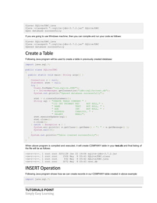 TUTORIALS POINT
Simply Easy Learning
$javac SQLiteJDBC.java
$java -classpath ".:sqlite-jdbc-3.7.2.jar" SQLiteJDBC
Open database successfully
If you are going to use Windows machine, then you can compile and run your code as follows:
$javac SQLiteJDBC.java
$java -classpath ".;sqlite-jdbc-3.7.2.jar" SQLiteJDBC
Opened database successfully
Create a Table
Following Java program will be used to create a table in previously created database:
import java.sql.*;
public class SQLiteJDBC
{
public static void main( String args[] )
{
Connection c = null;
Statement stmt = null;
try {
Class.forName("org.sqlite.JDBC");
c = DriverManager.getConnection("jdbc:sqlite:test.db");
System.out.println("Opened database successfully");
stmt = c.createStatement();
String sql = "CREATE TABLE COMPANY " +
"(ID INT PRIMARY KEY NOT NULL," +
" NAME TEXT NOT NULL, " +
" AGE INT NOT NULL, " +
" ADDRESS CHAR(50), " +
" SALARY REAL)";
stmt.executeUpdate(sql);
stmt.close();
c.close();
} catch ( Exception e ) {
System.err.println( e.getClass().getName() + ": " + e.getMessage() );
System.exit(0);
}
System.out.println("Table created successfully");
}
}
When above program is compiled and executed, it will create COMPANY table in your test.db and final listing of
the file will be as follows:
-rw-r--r--. 1 root root 3201128 Jan 22 19:04 sqlite-jdbc-3.7.2.jar
-rw-r--r--. 1 root root 1506 May 8 05:43 SQLiteJDBC.class
-rw-r--r--. 1 root root 832 May 8 05:42 SQLiteJDBC.java
-rw-r--r--. 1 root root 3072 May 8 05:43 test.db
INSERT Operation
Following Java program shows how we can create records in our COMPANY table created in above example:
import java.sql.*;
 