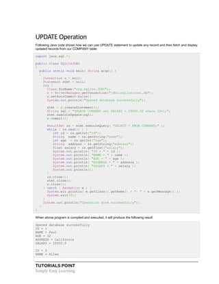 TUTORIALS POINT
Simply Easy Learning
UPDATE Operation
Following Java code shows how we can use UPDATE statement to update any record and then fetch and display
updated records from our COMPANY table:
import java.sql.*;
public class SQLiteJDBC
{
public static void main( String args[] )
{
Connection c = null;
Statement stmt = null;
try {
Class.forName("org.sqlite.JDBC");
c = DriverManager.getConnection("jdbc:sqlite:test.db");
c.setAutoCommit(false);
System.out.println("Opened database successfully");
stmt = c.createStatement();
String sql = "UPDATE COMPANY set SALARY = 25000.00 where ID=1;";
stmt.executeUpdate(sql);
c.commit();
ResultSet rs = stmt.executeQuery( "SELECT * FROM COMPANY;" );
while ( rs.next() ) {
int id = rs.getInt("id");
String name = rs.getString("name");
int age = rs.getInt("age");
String address = rs.getString("address");
float salary = rs.getFloat("salary");
System.out.println( "ID = " + id );
System.out.println( "NAME = " + name );
System.out.println( "AGE = " + age );
System.out.println( "ADDRESS = " + address );
System.out.println( "SALARY = " + salary );
System.out.println();
}
rs.close();
stmt.close();
c.close();
} catch ( Exception e ) {
System.err.println( e.getClass().getName() + ": " + e.getMessage() );
System.exit(0);
}
System.out.println("Operation done successfully");
}
}
When above program is compiled and executed, it will produce the following result:
Opened database successfully
ID = 1
NAME = Paul
AGE = 32
ADDRESS = California
SALARY = 25000.0
ID = 2
NAME = Allen
 