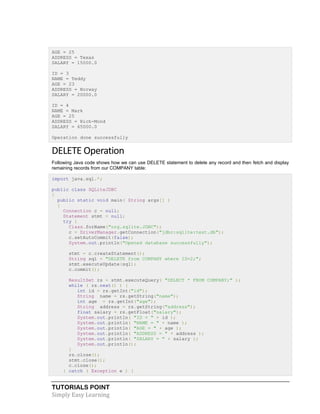 TUTORIALS POINT
Simply Easy Learning
AGE = 25
ADDRESS = Texas
SALARY = 15000.0
ID = 3
NAME = Teddy
AGE = 23
ADDRESS = Norway
SALARY = 20000.0
ID = 4
NAME = Mark
AGE = 25
ADDRESS = Rich-Mond
SALARY = 65000.0
Operation done successfully
DELETE Operation
Following Java code shows how we can use DELETE statement to delete any record and then fetch and display
remaining records from our COMPANY table:
import java.sql.*;
public class SQLiteJDBC
{
public static void main( String args[] )
{
Connection c = null;
Statement stmt = null;
try {
Class.forName("org.sqlite.JDBC");
c = DriverManager.getConnection("jdbc:sqlite:test.db");
c.setAutoCommit(false);
System.out.println("Opened database successfully");
stmt = c.createStatement();
String sql = "DELETE from COMPANY where ID=2;";
stmt.executeUpdate(sql);
c.commit();
ResultSet rs = stmt.executeQuery( "SELECT * FROM COMPANY;" );
while ( rs.next() ) {
int id = rs.getInt("id");
String name = rs.getString("name");
int age = rs.getInt("age");
String address = rs.getString("address");
float salary = rs.getFloat("salary");
System.out.println( "ID = " + id );
System.out.println( "NAME = " + name );
System.out.println( "AGE = " + age );
System.out.println( "ADDRESS = " + address );
System.out.println( "SALARY = " + salary );
System.out.println();
}
rs.close();
stmt.close();
c.close();
} catch ( Exception e ) {
 