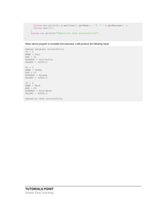 TUTORIALS POINT
Simply Easy Learning
System.err.println( e.getClass().getName() + ": " + e.getMessage() );
System.exit(0);
}
System.out.println("Operation done successfully");
}
}
When above program is compiled and executed, it will produce the following result:
Opened database successfully
ID = 1
NAME = Paul
AGE = 32
ADDRESS = California
SALARY = 25000.0
ID = 3
NAME = Teddy
AGE = 23
ADDRESS = Norway
SALARY = 20000.0
ID = 4
NAME = Mark
AGE = 25
ADDRESS = Rich-Mond
SALARY = 65000.0
Operation done successfully
 