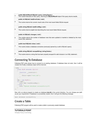 TUTORIALS POINT
Simply Easy Learning
3
public SQLite3Result SQLite3::query ( string $query )
This routine executes an SQL query, returning an SQLite3Result object if the query returns results.
4
public int SQLite3::lastErrorCode ( void )
This routine returns the numeric result code of the most recent failed SQLite request
5
public string SQLite3::lastErrorMsg ( void )
This routine returns english text describing the most recent failed SQLite request.
6
public int SQLite3::changes ( void )
This routine returns the number of database rows that were updated or inserted or deleted by the most
recent SQL statement
7
public bool SQLite3::close ( void )
This routine closes a database connection previously opened by a call to SQLite3::open().
8
public string SQLite3::escapeString ( string $value )
This routine returns a string that has been properly escaped for safe inclusion in an SQL statement.
Connecting To Database
Following PHP code shows how to connect to an existing database. If database does not exist, then it will be
created and finally a database object will be returned.
<?php
class MyDB extends SQLite3
{
function __construct()
{
$this->open('test.db');
}
}
$db = new MyDB();
if(!$db){
echo $db->lastErrorMsg();
} else {
echo "Opened database successfullyn";
}
?>
Now, let's run above program to create our database test.db in the current directory. You can change your path
as per your requirement. If database is successfully created, then it will give the following message:
Open database successfully
Create a Table
Following PHP program will be used to create a table in previously created database:
 