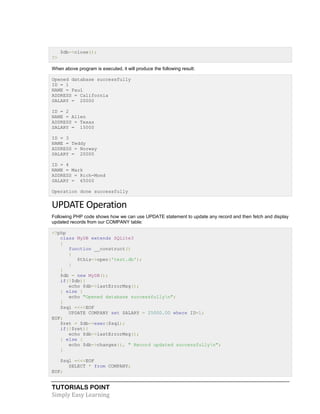 TUTORIALS POINT
Simply Easy Learning
$db->close();
?>
When above program is executed, it will produce the following result:
Opened database successfully
ID = 1
NAME = Paul
ADDRESS = California
SALARY = 20000
ID = 2
NAME = Allen
ADDRESS = Texas
SALARY = 15000
ID = 3
NAME = Teddy
ADDRESS = Norway
SALARY = 20000
ID = 4
NAME = Mark
ADDRESS = Rich-Mond
SALARY = 65000
Operation done successfully
UPDATE Operation
Following PHP code shows how we can use UPDATE statement to update any record and then fetch and display
updated records from our COMPANY table:
<?php
class MyDB extends SQLite3
{
function __construct()
{
$this->open('test.db');
}
}
$db = new MyDB();
if(!$db){
echo $db->lastErrorMsg();
} else {
echo "Opened database successfullyn";
}
$sql =<<<EOF
UPDATE COMPANY set SALARY = 25000.00 where ID=1;
EOF;
$ret = $db->exec($sql);
if(!$ret){
echo $db->lastErrorMsg();
} else {
echo $db->changes(), " Record updated successfullyn";
}
$sql =<<<EOF
SELECT * from COMPANY;
EOF;
 