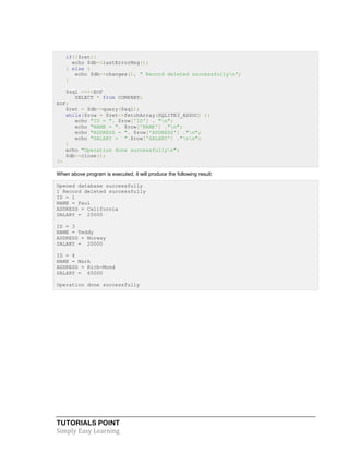 TUTORIALS POINT
Simply Easy Learning
if(!$ret){
echo $db->lastErrorMsg();
} else {
echo $db->changes(), " Record deleted successfullyn";
}
$sql =<<<EOF
SELECT * from COMPANY;
EOF;
$ret = $db->query($sql);
while($row = $ret->fetchArray(SQLITE3_ASSOC) ){
echo "ID = ". $row['ID'] . "n";
echo "NAME = ". $row['NAME'] ."n";
echo "ADDRESS = ". $row['ADDRESS'] ."n";
echo "SALARY = ".$row['SALARY'] ."nn";
}
echo "Operation done successfullyn";
$db->close();
?>
When above program is executed, it will produce the following result:
Opened database successfully
1 Record deleted successfully
ID = 1
NAME = Paul
ADDRESS = California
SALARY = 25000
ID = 3
NAME = Teddy
ADDRESS = Norway
SALARY = 20000
ID = 4
NAME = Mark
ADDRESS = Rich-Mond
SALARY = 65000
Operation done successfully
 