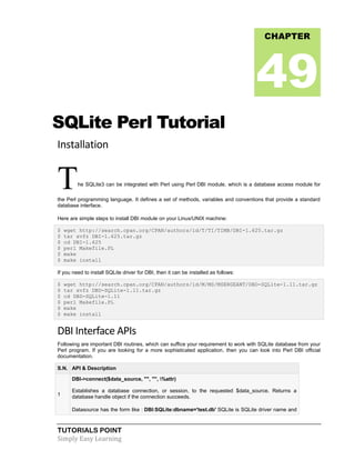 TUTORIALS POINT
Simply Easy Learning
SQLite Perl Tutorial
Installation
The SQLite3 can be integrated with Perl using Perl DBI module, which is a database access module for
the Perl programming language. It defines a set of methods, variables and conventions that provide a standard
database interface.
Here are simple steps to install DBI module on your Linux/UNIX machine:
$ wget http://search.cpan.org/CPAN/authors/id/T/TI/TIMB/DBI-1.625.tar.gz
$ tar xvfz DBI-1.625.tar.gz
$ cd DBI-1.625
$ perl Makefile.PL
$ make
$ make install
If you need to install SQLite driver for DBI, then it can be installed as follows:
$ wget http://search.cpan.org/CPAN/authors/id/M/MS/MSERGEANT/DBD-SQLite-1.11.tar.gz
$ tar xvfz DBD-SQLite-1.11.tar.gz
$ cd DBD-SQLite-1.11
$ perl Makefile.PL
$ make
$ make install
DBI Interface APIs
Following are important DBI routines, which can suffice your requirement to work with SQLite database from your
Perl program. If you are looking for a more sophisticated application, then you can look into Perl DBI official
documentation.
S.N. API & Description
1
DBI->connect($data_source, "", "", %attr)
Establishes a database connection, or session, to the requested $data_source. Returns a
database handle object if the connection succeeds.
Datasource has the form like : DBI:SQLite:dbname='test.db' SQLite is SQLite driver name and
CHAPTER
49
 