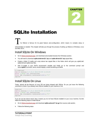 TUTORIALS POINT
Simply Easy Learning
SQLite Installation
The SQLite is famous for its great feature zero-configuration, which means no complex setup or
administration is needed. This chapter will take you through the process of setting up SQLite on Windows, Linux
and Mac OS X.
Install SQLite On Windows
 Go to SQLite download page, and download precompiled binaries from Windows section.
 You will need to download sqlite-shell-win32-*.zip and sqlite-dll-win32-*.zip zipped files.
 Create a folder C:>sqlite and unzip above two zipped files in this folder which will give you sqlite3.def,
sqlite3.dll and sqlite3.exe files.
 Add C:>sqlite in your PATH environment variable and finally go to the command prompt and
issue sqlite3 command, which should display a result something as below.
C:>sqlite3
SQLite version 3.7.15.2 2013-01-09 11:53:05
Enter ".help" for instructions
Enter SQL statements terminated with a ";"
sqlite>
Install SQLite On Linux
Today, almost all the flavours of Linux OS are being shipped with SQLite. So you just issue the following
command to check if you already have SQLite installed on your machine or not.
$sqlite3
SQLite version 3.7.15.2 2013-01-09 11:53:05
Enter ".help" for instructions
Enter SQL statements terminated with a ";"
sqlite>
If you do not see above result, then it means you do not have SQLite installed on your Linux machine. So let's
follow the following steps to install SQLite:
 Go to SQLite download page and download sqlite-autoconf-*.tar.gz from source code section.
 Follow the following steps:
CHAPTER
2
 