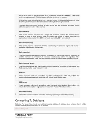 TUTORIALS POINT
Simply Easy Learning
test.db is the name of SQLite database file. If the filename is given as ':memory:', it will create
an in-memory database in RAM that lasts only for the duration of the session.
If filename is actual device file name, then it attempts to open the database file by using its value.
If no file by that name exists then a new database file by that name gets created.
You keep second and third paramter as blank strings and last parameter is to pass various
attributes as shown below in the example.
2
$dbh->do($sql)
This routine prepares and executes a single SQL statement. Returns the number of rows
affected or undef on error. A return value of -1 means the number of rows is not known, not
applicable, or not available. Here $dbh is a handle returned by DBI->connect() call.
3
$dbh->prepare($sql)
This routine prepares a statement for later execution by the database engine and returns a
reference to a statement handle object.
4
$sth->execute()
This routine performs whatever processing is necessary to execute the prepared statement. An
undef is returned if an error occurs. A successful execute always returns true regardless of the
number of rows affected. Here, $sth is a statement handle returned by $dbh->prepare($sql) call.
5
$sth->fetchrow_array()
This routine fetches the next row of data and returns it as a list containing the field values. Null
fields are returned as undef values in the list.
6
$DBI::err
This is equivalent to $h->err, where $h is any of the handle types like $dbh, $sth, or $drh. This
returns native database engine error code from the last driver method called.
7
$DBI::errstr
This is equivalent to $h->errstr, where $h is any of the handle types like $dbh, $sth, or $drh. This
returns the native database engine error message from the last DBI method called.
8
$dbh->disconnect()
This routine closes a database connection previously opened by a call to DBI->connect().
Connecting To Database
Following Perl code shows how to connect to an existing database. If database does not exist, then it will be
created and finally a database object will be returned.
#!/usr/bin/perl
 