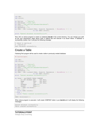 TUTORIALS POINT
Simply Easy Learning
use DBI;
use strict;
my $driver = "SQLite";
my $database = "test.db";
my $dsn = "DBI:$driver:dbname=$database";
my $userid = "";
my $password = "";
my $dbh = DBI->connect($dsn, $userid, $password, { RaiseError => 1 })
or die $DBI::errstr;
print "Opened database successfullyn";
Now, let's run above program to create our database test.db in the current directory. You can change your path
as per your requirement. Keep above code in sqlite.pl file and execute it as shown below. If database is
successfully created, then it will give the following message:
$ chmod +x sqlite.pl
$ ./sqlite.pl
Open database successfully
Create a Table
Following Perl program will be used to create a table in previously created database:
#!/usr/bin/perl
use DBI;
use strict;
my $driver = "SQLite";
my $database = "test.db";
my $dsn = "DBI:$driver:dbname=$database";
my $userid = "";
my $password = "";
my $dbh = DBI->connect($dsn, $userid, $password, { RaiseError => 1 })
or die $DBI::errstr;
print "Opened database successfullyn";
my $stmt = qq(CREATE TABLE COMPANY
(ID INT PRIMARY KEY NOT NULL,
NAME TEXT NOT NULL,
AGE INT NOT NULL,
ADDRESS CHAR(50),
SALARY REAL););
my $rv = $dbh->do($stmt);
if($rv < 0){
print $DBI::errstr;
} else {
print "Table created successfullyn";
}
$dbh->disconnect();
When above program is executed, it will create COMPANY table in your test.db and it will display the following
messages:
Opened database successfully
Table created successfully
 